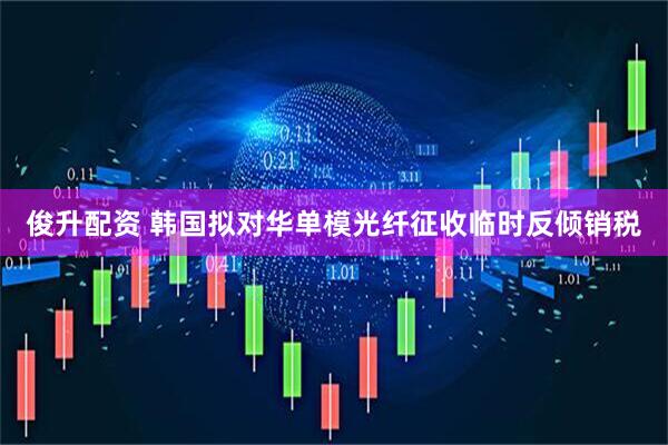 俊升配资 韩国拟对华单模光纤征收临时反倾销税