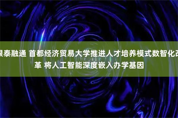 银泰融通 首都经济贸易大学推进人才培养模式数智化改革&#32;将人工智能深度嵌入办学基因