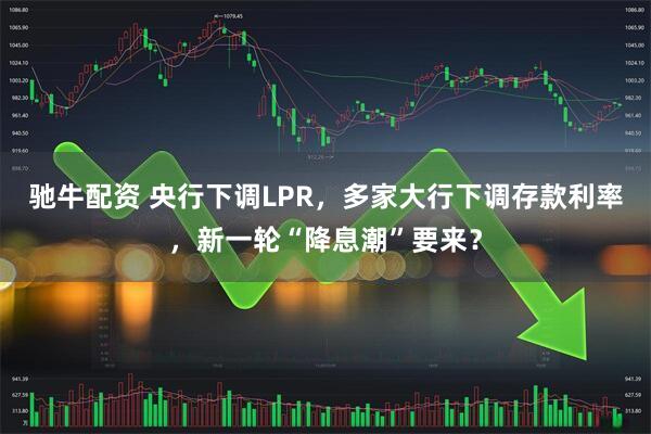 驰牛配资 央行下调LPR，多家大行下调存款利率，新一轮“降息潮”要来？