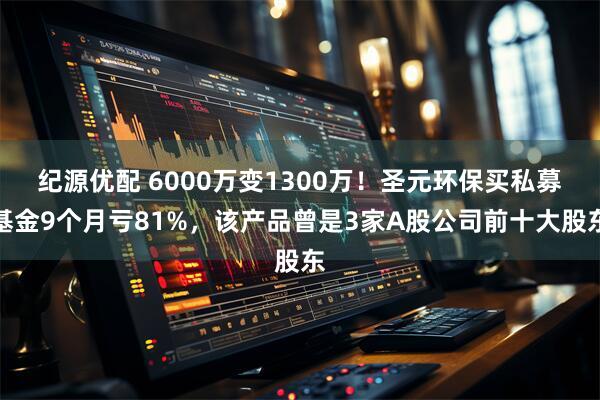 纪源优配 6000万变1300万！圣元环保买私募基金9个月亏81%，该产品曾是3家A股公司前十大股东