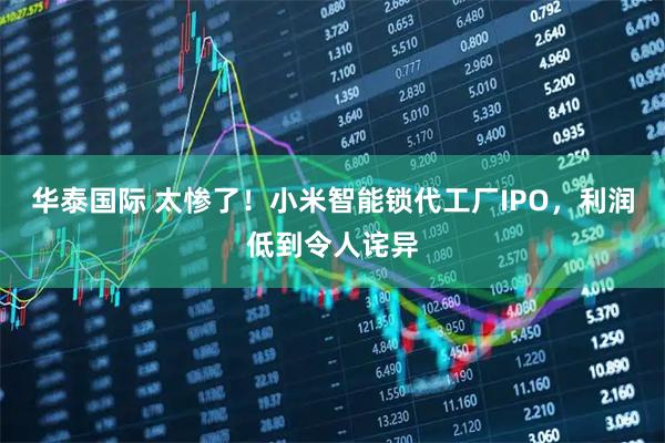 华泰国际 太惨了！小米智能锁代工厂IPO，利润低到令人诧异