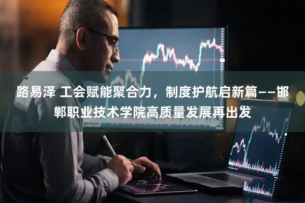 路易泽 工会赋能聚合力，制度护航启新篇——邯郸职业技术学院高质量发展再出发