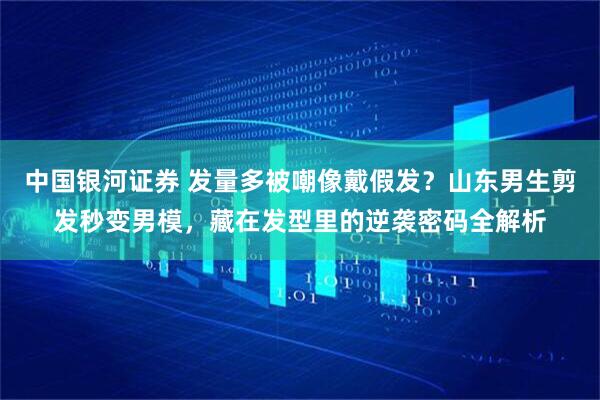 中国银河证券 发量多被嘲像戴假发？山东男生剪发秒变男模，藏在发型里的逆袭密码全解析