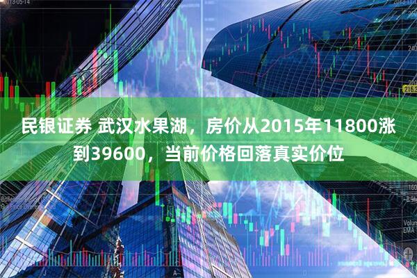 民银证券 武汉水果湖，房价从2015年11800涨到39600，当前价格回落真实价位