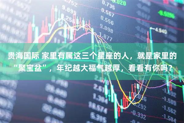 贵海国际 家里有属这三个星座的人，就是家里的“聚宝盆”，年纪越大福气越厚，看看有你吗？