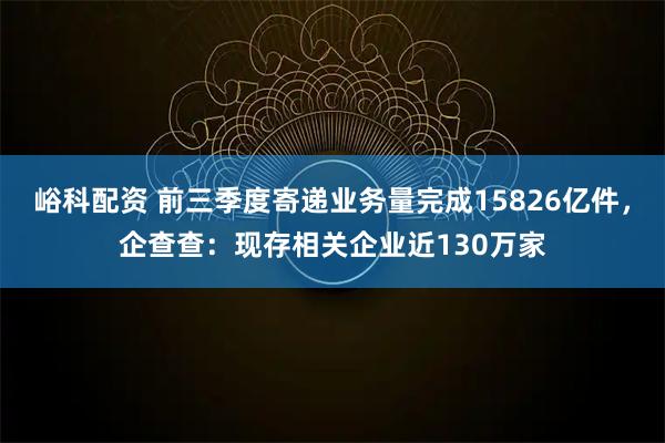 峪科配资 前三季度寄递业务量完成15826亿件，企查查：现存相关企业近130万家